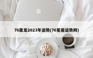 76属龙2023年运势(76星座运势网)