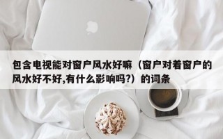 包含电视能对窗户风水好嘛（窗户对着窗户的风水好不好,有什么影响吗?）的词条