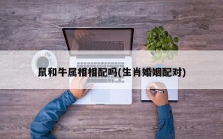 鼠和牛属相相配吗(生肖婚姻配对)